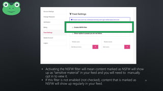 36
• Activating the NSFW filter will mean content marked as NSFW will show
up as “sensitive material” in your feed and you will need to manually
opt in to view it.
• If this filter is not enabled (not checked), content that is marked as
NSFW will show up regularly in your feed.
 