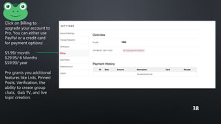 Click on Billing to
upgrade your account to
Pro. You can either use
PayPal or a credit card
for payment options:
$5.99/ month
$29.95/ 6 Months
$59.99/ year
Pro grants you additional
features like Lists, Pinned
Posts, Verification, the
ability to create group
chats, Gab TV, and live
topic creation.
38
 