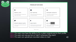 NEW: Pro users now have the ability to Pin a select original post to their profile.
NEW: Pro users can now go live on GabTV whenever they want!
NEW: Pro users can upload pre-recorded videos to Gab! 40
 