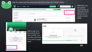 Gab Pro users have an enhanced menu bar at the top of their screen.
With lists, you
can group
users based on
interests which
allows you to
create custom
feeds.
Add a user to a
list directly from
their profile. You
can also add them
from the list page
itself.
41
 