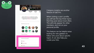 Category insights are another
feature of Gab Pro.
When visiting a user’s profile,
you will see the top three topics
that they post about most often.
This will only appear for other
members, and not on your
personal profile.
This feature can be helpful when
looking for new gabbers to
follow who post about specific
topics. It can also help you
curate your lists.
43
 