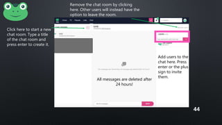 Click here to start a new
chat room. Type a title
of the chat room and
press enter to create it.
Add users to the
chat here. Press
enter or the plus
sign to invite
them.
Remove the chat room by clicking
here. Other users will instead have the
option to leave the room.
All messages are deleted after
24 hours!
44
 