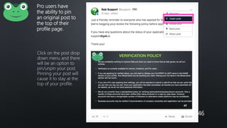 Pro users have
the ability to pin
an original post to
the top of their
profile page.
Click on the post drop
down menu and there
will be an option to
pin/unpin your post.
Pinning your post will
cause it to stay at the
top of your profile.
46
 