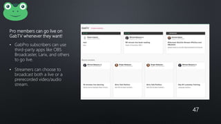 Pro members can go live on
GabTV whenever they want!
• GabPro subscribers can use
third-party apps like OBS
Broadcaster, Larix, and others
to go live.
• Streamers can choose to
broadcast both a live or a
prerecorded video/audio
stream.
47
 