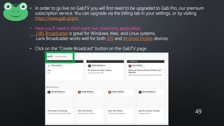 49
• In order to go live on GabTV you will first need to be upgraded to Gab Pro, our premium
subscription service. You can upgrade via the billing tab in your settings, or by visiting
https://www.gab.ai/pro
• Next you’ll need a third-party live streaming application.
OBS Broadcaster is great for Windows, Mac, and Linux systems.
Larix Broadcaster works well for both iOS and Android mobile devices.
• Click on the “Create Broadcast” button on the GabTV page
 