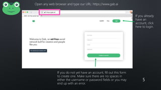 5
Open any web browser and type our URL: https://www.gab.ai
If you do not yet have an account, fill out this form
to create one. Make sure there are no spaces in
either the username or password fields or you may
end up with an error.
If you already
have an
account, click
here to login.
 