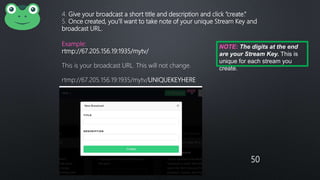 50
4. Give your broadcast a short title and description and click “create.”
5. Once created, you’ll want to take note of your unique Stream Key and
broadcast URL.
Example:
rtmp://67.205.156.19:1935/mytv/
This is your broadcast URL. This will not change.
rtmp://67.205.156.19:1935/mytv/UNIQUEKEYHERE
NOTE: The digits at the end
are your Stream Key. This is
unique for each stream you
create.
 