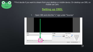 51
**First decide if you want to stream from your desktop or mobile device. On desktop use OBS, on
mobile use Larix.
Setting up OBS:
1. Open OBS and click the “+” sign under “Sources.”
 