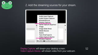 52
2. Add the streaming sources for your stream.
Display Capture: will stream your desktop screen.
Video Capture Device: will stream video from your webcam.
 
