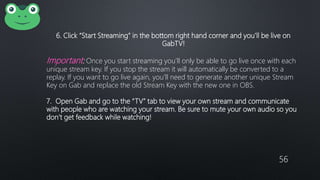 56
6. Click “Start Streaming” in the bottom right hand corner and you’ll be live on
GabTV!
Important: Once you start streaming you’ll only be able to go live once with each
unique stream key. If you stop the stream it will automatically be converted to a
replay. If you want to go live again, you’ll need to generate another unique Stream
Key on Gab and replace the old Stream Key with the new one in OBS.
7. Open Gab and go to the “TV” tab to view your own stream and communicate
with people who are watching your stream. Be sure to mute your own audio so you
don’t get feedback while watching!
 