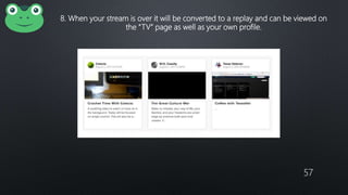 57
8. When your stream is over it will be converted to a replay and can be viewed on
the “TV” page as well as your own profile.
 