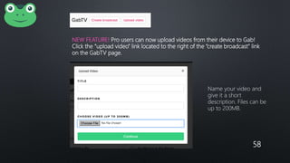 58
NEW FEATURE! Pro users can now upload videos from their device to Gab!
Click the “upload video” link located to the right of the “create broadcast” link
on the GabTV page.
Name your video and
give it a short
description. Files can be
up to 200MB.
 