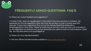 FREQUENTLY ASKED QUESTIONS: FAQ’S
Q: Where can I submit feedback and suggestions?
A: Inside of Gab, users can tag @support in their posts if they have questions or feedback. We
appreciate any and all suggestions users may have and we take our goal of putting users first
seriously. If users have suggestions they can use the hashtag #GabFeatureRequest or
#GabSuggestions in their posts. Please be aware that we are still in beta and have a lot of growing to
do. All suggestions are welcome and we also appreciate your patience while we build everyone a great
site. You may also email us at support@gab.ai.
Q: Where can I buy Gab Merchandise?
A: We have Official Gab Merchandise available at https://www.shop.gab.ai
59
 