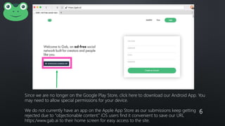 6
Since we are no longer on the Google Play Store, click here to download our Android App. You
may need to allow special permissions for your device.
We do not currently have an app on the Apple App Store as our submissions keep getting
rejected due to “objectionable content.” iOS users find it convenient to save our URL
https:/www.gab.ai to their home screen for easy access to the site.
 