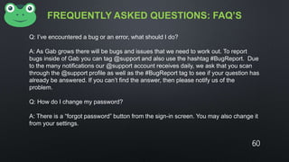 FREQUENTLY ASKED QUESTIONS: FAQ’S
Q: I’ve encountered a bug or an error, what should I do?
A: As Gab grows there will be bugs and issues that we need to work out. To report
bugs inside of Gab you can tag @support and also use the hashtag #BugReport. Due
to the many notifications our @support account receives daily, we ask that you scan
through the @support profile as well as the #BugReport tag to see if your question has
already be answered. If you can’t find the answer, then please notify us of the
problem.
Q: How do I change my password?
A: There is a “forgot password” button from the sign-in screen. You may also change it
from your settings.
60
 