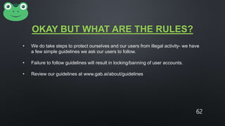 OKAY BUT WHAT ARE THE RULES?
• We do take steps to protect ourselves and our users from illegal activity- we have
a few simple guidelines we ask our users to follow.
• Failure to follow guidelines will result in locking/banning of user accounts.
• Review our guidelines at www.gab.ai/about/guidelines
62
 