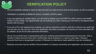 VERIFICATION POLICY
• We are constantly working to improve Gab and want our users to know that as Gab grows, so will our policies.
• Verification is currently available for donors, investors, and Pro users.
• If you are applying for verified status, you will need to display your full (FIRST & LAST) name in the NAME
section of your profile. Your @username can be anything you want. Having your full name in the @username
section will not count.
• If you are a Pro user applying from settings, you will be required to submit a valid ID so that we can verify that
you are who you say you are. Once your application has been processed, all records you have submitted will
be deleted, as we do not store personal information.
• We do not currently have a standardized policy for verifying personas/brands/pseudonym accounts. Only a
handful of these accounts have been verified after being reviewed on a case by case basis. However,
accounts that have a recognizable number of followers on alternative media platforms may be considered.
• Business accounts may be verified if documentation of company ownership and registration can be provided.
63
 