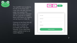 7
The GabPRO link located to
the left of the Press and
Login links will take you to a
page that explains the
additional benefits unlocked
with an upgrade to GabPro.
More information on GabPro
can be found on Slide 36.
Clicking on the Press link will
allow you to contact our
CCO. This is mainly for
journalists and interview
requests. If you need basic
support please email us at
support@gab.ai
 