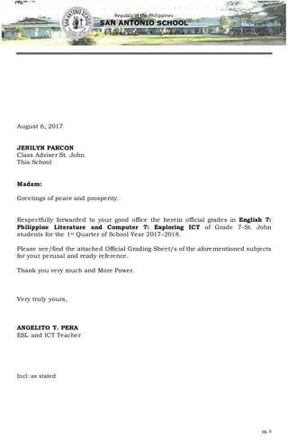 Republic of the Philippines
SAN ANTONIO SCHOOL
Aras-asan, Cagwait, Surigao delSur
pg. 6
August 6, 2017
JENILYN PARCON
Class Adviser St. John
This School
Madam:
Greetings of peace and prosperity.
Respectfully forwarded to your good office the herein official grades in English 7:
Philippine Literature and Computer 7: Exploring ICT of Grade 7-St. John
students for the 1st Quarter of School Year 2017-2018.
Please see/find the attached Official Grading Sheet/s of the aforementioned subjects
for your perusal and ready reference.
Thank you very much and More Power.
Very truly yours,
ANGELITO T. PERA
ESL and ICT Teacher
Incl: as stated
 