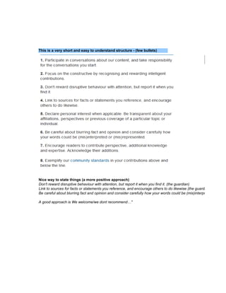 This is a very short and easy to understand structure - (few bullets)




Nice way to state things (a more positive approach)
Don't reward disruptive behaviour with attention, but report it when you find it. (the guardian)
Link to sources for facts or statements you reference, and encourage others to do likewise (the guardian)
Be careful about blurring fact and opinion and consider carefully how your words could be (mis)interpreted or (mis)r

A good approach is We welcome/we dont recommend…"
 