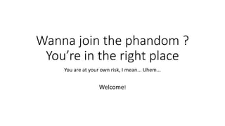 Wanna join the phandom ?
You’re in the right place
You are at your own risk, I mean... Uhem...
Welcome!
 