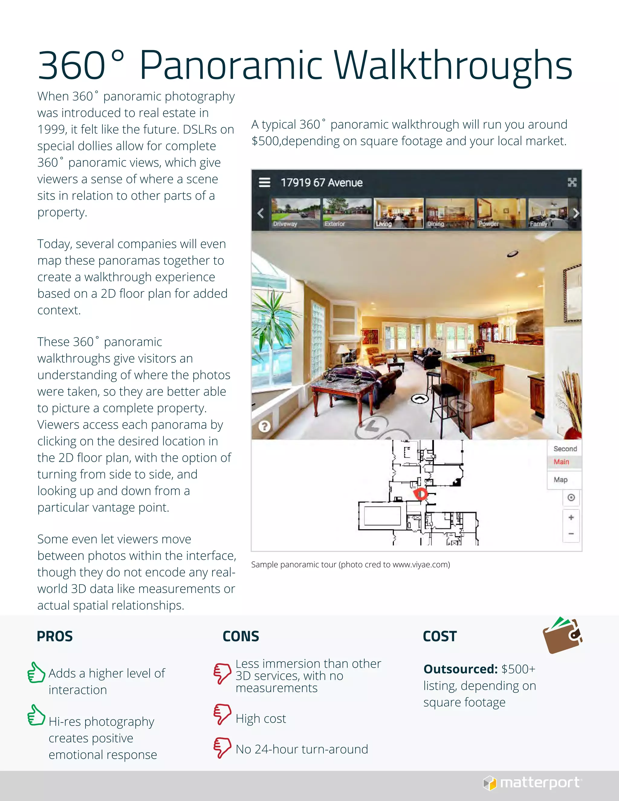 360° Panoramic Walkthroughs
When 360˚ panoramic photography
was introduced to real estate in
1999, it felt like the future. DSLRs on
special dollies allow for complete
360˚ panoramic views, which give
viewers a sense of where a scene
sits in relation to other parts of a
property.
Today, several companies will even
map these panoramas together to
create a walkthrough experience
based on a 2D floor plan for added
context.
These 360˚ panoramic
walkthroughs give visitors an
understanding of where the photos
were taken, so they are better able
to picture a complete property.
Viewers access each panorama by
clicking on the desired location in
the 2D floor plan, with the option of
turning from side to side, and
looking up and down from a
particular vantage point.
Some even let viewers move
between photos within the interface,
though they do not encode any real-
world 3D data like measurements or
actual spatial relationships.
PROS
Adds a higher level of
interaction
Hi-res photography
creates positive
emotional response
CONS
Less immersion than other
3D services, with no
measurements
High cost
No 24-hour turn-around
COST
Outsourced: $500+
listing, depending on
square footage
A typical 360˚ panoramic walkthrough will run you around
$500,depending on square footage and your local market.
Sample panoramic tour (photo cred to www.viyae.com)
 