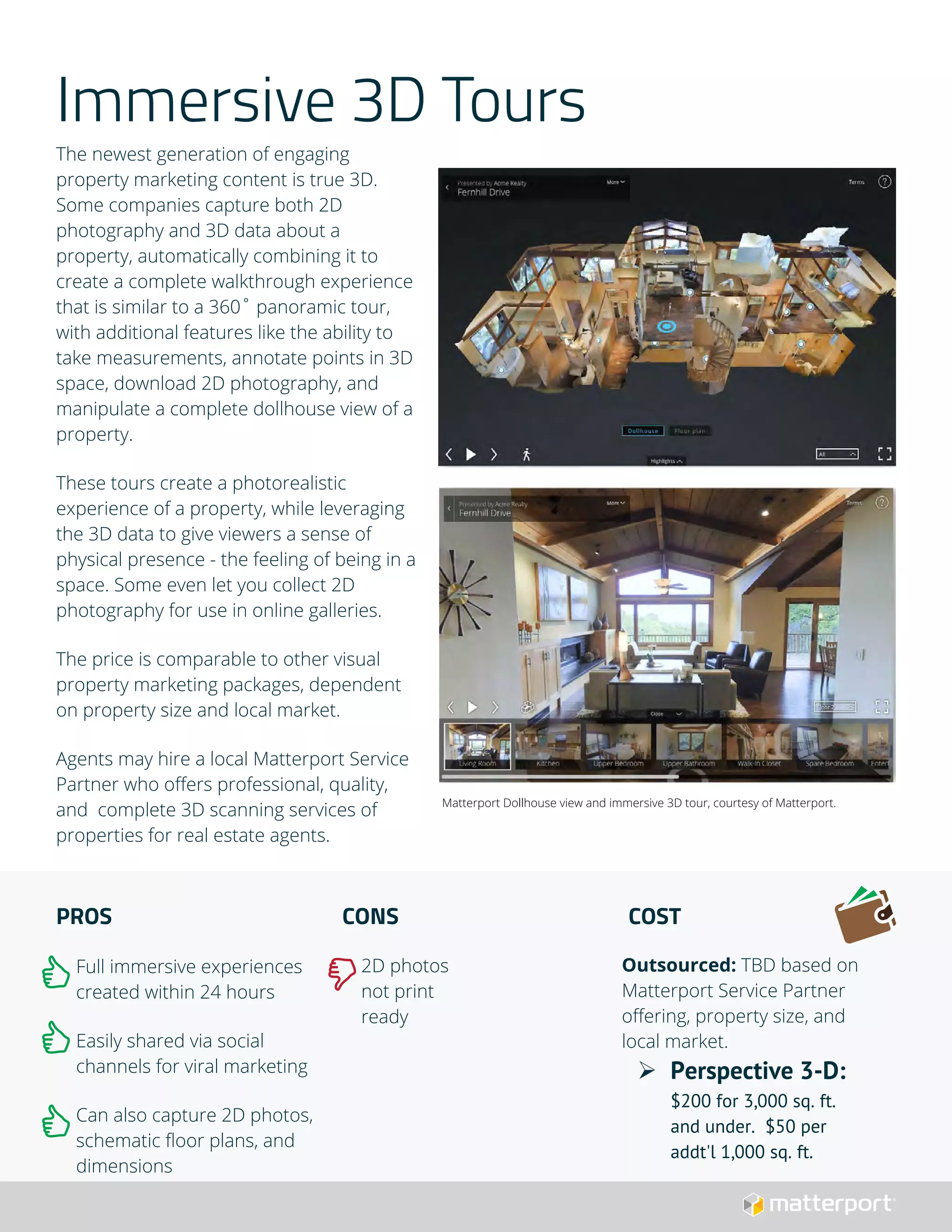 Immersive 3D Tours
The newest generation of engaging
property marketing content is true 3D.
Some companies capture both 2D
photography and 3D data about a
property, automatically combining it to
create a complete walkthrough experience
that is similar to a 360˚ panoramic tour,
with additional features like the ability to
take measurements, annotate points in 3D
space, download 2D photography, and
manipulate a complete dollhouse view of a
property.
These tours create a photorealistic
experience of a property, while leveraging
the 3D data to give viewers a sense of
physical presence - the feeling of being in a
space. Some even let you collect 2D
photography for use in online galleries.
The price is comparable to other visual
property marketing packages, dependent
on property size and local market.
Agents may hire a local Matterport Service
Partner who offers professional, quality,
and complete 3D scanning services of
properties for real estate agents.
PROS
Full immersive experiences
created within 24 hours
Easily shared via social
channels for viral marketing
Can also capture 2D photos,
schematic floor plans, and
dimensions
CONS
2D photos
not print
ready
COST
Outsourced: TBD based on
Matterport Service Partner
offering, property size, and
local market.
 Perspective 3-D:
$200 for 3,000 sq. ft.
and under. $50 per
addt'l 1,000 sq. ft.
Matterport Dollhouse view and immersive 3D tour, courtesy of Matterport.
 