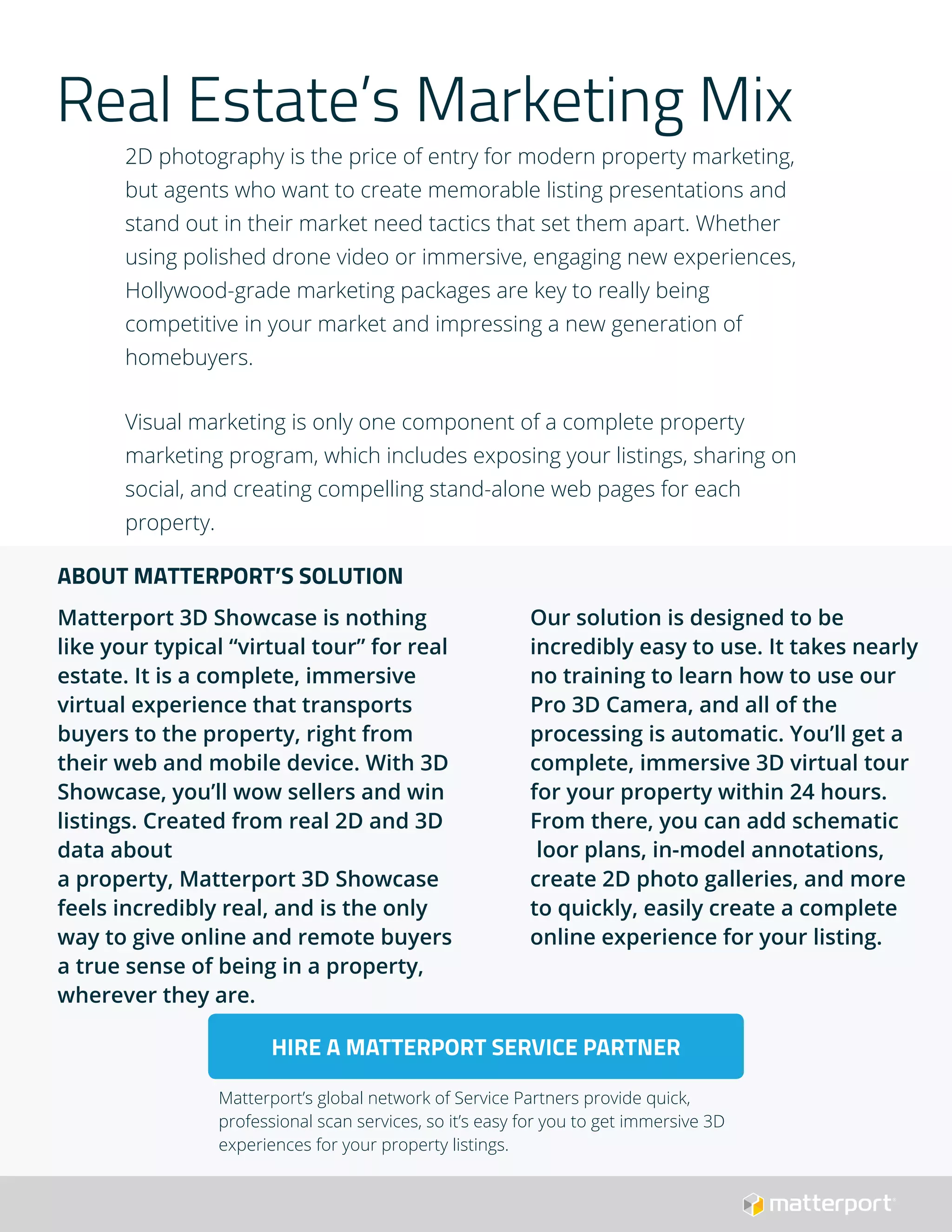 Real Estate’s Marketing Mix
2D photography is the price of entry for modern property marketing,
but agents who want to create memorable listing presentations and
stand out in their market need tactics that set them apart. Whether
using polished drone video or immersive, engaging new experiences,
Hollywood-grade marketing packages are key to really being
competitive in your market and impressing a new generation of
homebuyers.
Visual marketing is only one component of a complete property
marketing program, which includes exposing your listings, sharing on
social, and creating compelling stand-alone web pages for each
property.
Our solution is designed to be
incredibly easy to use. It takes nearly
no training to learn how to use our
Pro 3D Camera, and all of the
processing is automatic. You’ll get a
complete, immersive 3D virtual tour
for your property within 24 hours.
From there, you can add schematic
loor plans, in-model annotations,
create 2D photo galleries, and more
to quickly, easily create a complete
online experience for your listing.
ABOUT MATTERPORT’S SOLUTION
Matterport 3D Showcase is nothing
like your typical “virtual tour” for real
estate. It is a complete, immersive
virtual experience that transports
buyers to the property, right from
their web and mobile device. With 3D
Showcase, you’ll wow sellers and win
listings. Created from real 2D and 3D
data about
a property, Matterport 3D Showcase
feels incredibly real, and is the only
way to give online and remote buyers
a true sense of being in a property,
wherever they are.
HIRE A MATTERPORT SERVICE PARTNER
Matterport’s global network of Service Partners provide quick,
professional scan services, so it’s easy for you to get immersive 3D
experiences for your property listings.
 