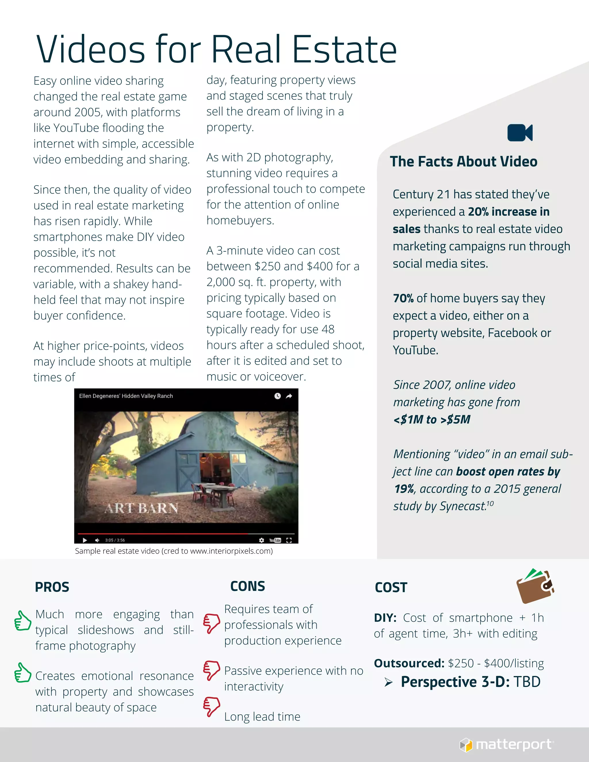 Videos for Real Estate
Easy online video sharing
changed the real estate game
around 2005, with platforms
like YouTube flooding the
internet with simple, accessible
video embedding and sharing.
Since then, the quality of video
used in real estate marketing
has risen rapidly. While
smartphones make DIY video
possible, it’s not
recommended. Results can be
variable, with a shakey hand-
held feel that may not inspire
buyer confidence.
At higher price-points, videos
may include shoots at multiple
times of
day, featuring property views
and staged scenes that truly
sell the dream of living in a
property.
As with 2D photography,
stunning video requires a
professional touch to compete
for the attention of online
homebuyers.
A 3-minute video can cost
between $250 and $400 for a
2,000 sq. ft. property, with
pricing typically based on
square footage. Video is
typically ready for use 48
hours after a scheduled shoot,
after it is edited and set to
music or voiceover.
PROS
Much more engaging than
typical slideshows and still-
frame photography
Creates emotional resonance
with property and showcases
natural beauty of space
CONS
Requires team of
professionals with
production experience
Passive experience with no
interactivity
Long lead time
COST
DIY: Cost of smartphone + 1h
of agent time, 3h+ with editing
Outsourced: $250 - $400/listing
 Perspective 3-D: TBD
The Facts About Video
Century 21 has stated they’ve
experienced a 20% increase in
sales thanks to real estate video
marketing campaigns run through
social media sites.
70% of home buyers say they
expect a video, either on a
property website, Facebook or
YouTube.
Since 2007, online video
marketing has gone from
<$1M to >$5M
Mentioning “video” in an email sub-
ject line can boost open rates by
19%, according to a 2015 general
study by Synecast.10
Sample real estate video (cred to www.interiorpixels.com)
 