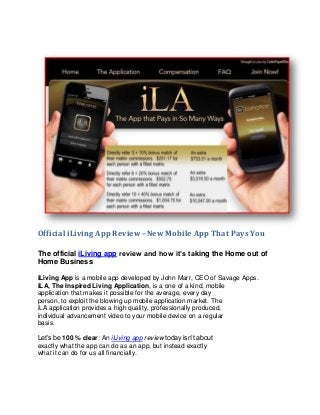 Official iLiving App Review –New Mobile App That Pays You

The official iLiving app review and how it’s taking the Home out of
Home Business

iLiving App is a mobile app developed by John Marr, CEO of Savage Apps.
iLA, The Inspired Living Application, is a one of a kind, mobile
application that makes it possible for the average, every day
person, to exploit the blowing up mobile application market. The
iLA application provides a high quality, professionally produced,
individual advancement video to your mobile device on a regular
basis.

Let’s be 100 % clear: An iLiving app review today isn’t about
exactly what the app can do as an app, but instead exactly
what it can do for us all financially.
 