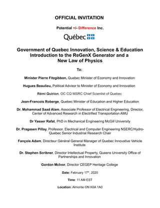 OFFICIAL INVITATION
Potential +/- Difference Inc.
Government of Quebec Innovation, Science & Education
Introduction to the ReGenX Generator and a
New Law of Physics
To:
Minister Pierre Fitzgibbon, Quebec Minister of Economy and Innovation
Hugues Beaulieu, Political Advisor to Minister of Economy and Innovation
Rémi Quirion, OC CQ MSRC Chief Scientist of Quebec
Jean-Francois Roberge, Quebec Minister of Education and Higher Education
Dr. Mohammad Saad Alam, Associate Professor of Electrical Engineering, Director,
Center of Advanced Research in Electrified Transportation AMU
Dr Yasser Rafat, PhD in Mechanical Engineering McGill University
Dr. Pragasen Pillay, Professor, Electrical and Computer Engineering NSERC/Hydro-
Quebec Senior Industrial Research Chair
Fançois Adam, Directeur Général General Manager of Quebec Innovative Vehicle
Institute
Dr. Stephen Scribner, Director Intellectual Property, Queens University Office of
Partnerships and Innovation
Gordon McIvor, Director CEGEP Heritage College
Date: February 17th
, 2020
Time: 11 AM EST
Location: Almonte ON K0A 1A0
 