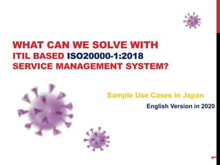 WHAT CAN WE SOLVE WITH
ITIL BASED ISO20000-1:2018
SERVICE MANAGEMENT SYSTEM?
English Version in 2020
1
Sample Use Cases in Japan
 