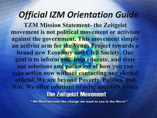 Official IZM Orientation Guide  TZM Mission Statement- the Zeitgeist movement is not political movement or activism against the government. This movement simply an activist arm for the Venus Project towards a brand new Economy and Civil Society. Our goal is to inform you, help educate, and state our solutions and pathways of how you can take action now without contacting any elected official. We are beyond Poverty, Politics, and War. We offer solutions to solve society‘s issues.  