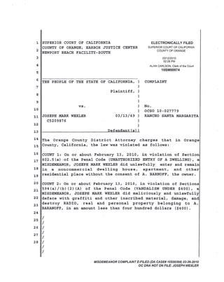 1 SUPERIOR COURT OF CALIFORNIA
COUNTY OF ORANGE, HARBOR JUSTICE CENTER
2
NEWPORT BEACH FACILITY-SOUTH

ELECTRONICALLY FILED
SUPERIOR COURT OF CALIFORNIA
COUNTY OF ORANGE

3

03/12/2010
02:28 PM

4

ALAN CARLSON, Clerk of the Court

10SM00974

5

6 THE PEOPLE OF THE STATE OF CALIFORNIA, )

COMPLAINT

)

7

Plaintiff, )
8

)

9

)

vs.
10

)
)

11 JOSEPH MARK WEXLER
C5209876
12
13 1I

03/13/69 )

No.
OCSO 10-027779
RANCHO SANTA MARGARITA

)
)

~D~e~f~e~n~d~a~n~t~(~s~)~)

14 The Orange County District Attorney charges that
15 County, California, the law was violated as follows:

in Orange

16 COUNT 1: On or about February 13, 2010, in violation of Section
17 602.5(a) of the Penal Code (UNAUTHORIZED ENTRY OF A DWELLING), a
MISDEMEANOR, JOSEPH MARK WEXLER did unlawfully
enter and remain
18 in a noncommercial
dwelling
house,
apartment,
and other
19 residential place without the consent of A. BARNOFF, the owner.
20 COUNT 2: On or about February 13, 2010, in violation of Sections
21 594 (a)/ (b)(2) (A) of the Penal Code (VANDALISM UNDER $400), a
MISDEMEANOR, JOSEPH MARK WEXLER did maliciously and unlawfully
22 deface with graffiti and other inscribed material, damage, and
23 des troy RADIO, real and personal property belonging
to A.
BARANOFF, in an amount less than four hundred dollars ($400).
24
25 /

/
26 /
27 /
/
28 /
/

/
MISDEMEANOR COMPLAINT E-FILED (DA CASE# 10S00398) 03-26-2010
OC DNA NOT ON FILE: JOSEPH WEXLER

 