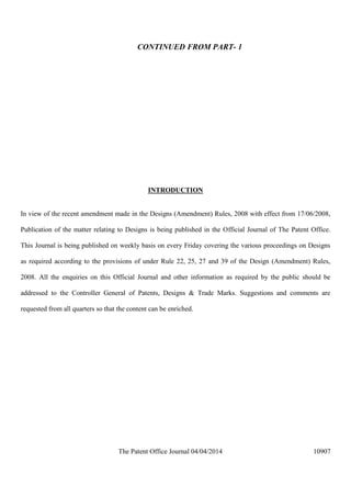 The Patent Office Journal 04/04/2014 10907
CONTINUED FROM PART- 1
INTRODUCTION
In view of the recent amendment made in the Designs (Amendment) Rules, 2008 with effect from 17/06/2008,
Publication of the matter relating to Designs is being published in the Official Journal of The Patent Office.
This Journal is being published on weekly basis on every Friday covering the various proceedings on Designs
as required according to the provisions of under Rule 22, 25, 27 and 39 of the Design (Amendment) Rules,
2008. All the enquiries on this Official Journal and other information as required by the public should be
addressed to the Controller General of Patents, Designs & Trade Marks. Suggestions and comments are
requested from all quarters so that the content can be enriched.
 