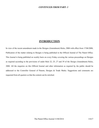 The Patent Office Journal 11/04/2014 11617
CONTINUED FROM PART- 1
INTRODUCTION
In view of the recent amendment made in the Designs (Amendment) Rules, 2008 with effect from 17/06/2008,
Publication of the matter relating to Designs is being published in the Official Journal of The Patent Office.
This Journal is being published on weekly basis on every Friday covering the various proceedings on Designs
as required according to the provisions of under Rule 22, 25, 27 and 39 of the Design (Amendment) Rules,
2008. All the enquiries on this Official Journal and other information as required by the public should be
addressed to the Controller General of Patents, Designs & Trade Marks. Suggestions and comments are
requested from all quarters so that the content can be enriched.
 