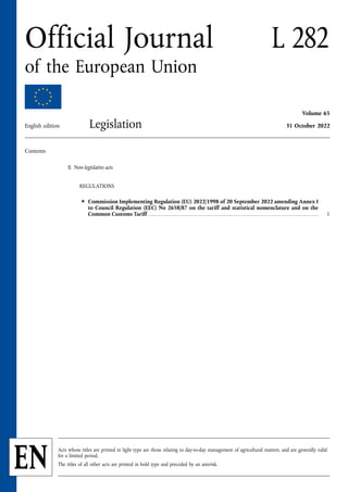 Contents
II Non-legislative acts
REGULATIONS
★ Commission Implementing Regulation (EU) 2022/1998 of 20 September 2022 amending Annex I
to Council Regulation (EEC) No 2658/87 on the tariff and statistical nomenclature and on the
Common Customs Tariff . . . . . . . . . . . . . . . . . . . . . . . . . . . . . . . . . . . . . . . . . . . . . . . . . . . . . . . . . . . . . . . . . . . . . . . . . . . . . . . . . . . . . . . . . . . . . . . . . . . . . 1
EN
L 282
Official Journal
of the European Union
Volume 65
Legislation 31 October 2022
English edition
Acts whose titles are printed in light type are those relating to day-to-day management of agricultural matters, and are generally valid
for a limited period.
The titles of all other acts are printed in bold type and preceded by an asterisk.
 