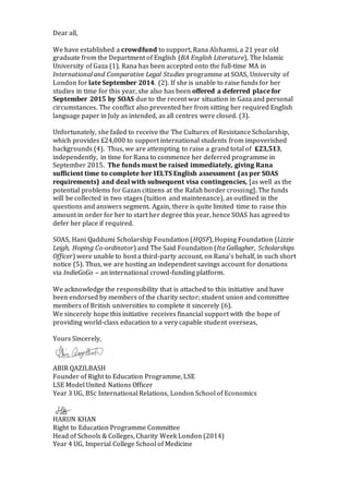 Dear all, 
We have established a crowdfund to support, Rana Alshamsi, a 21 year old 
graduate from the Department of English (BA English Literature), The Islamic 
University of Gaza (1). Rana has been accepted onto the full-time MA in 
International and Comparative Legal Studies programme at SOAS, University of 
London for late September 2014. (2). If she is unable to raise funds for her 
studies in time for this year, she also has been offered a deferred place for 
September 2015 by SOAS due to the recent war situation in Gaza and personal 
circumstances. The conflict also prevented her from sitting her required English 
language paper in July as intended, as all centres were closed. (3). 
Unfortunately, she failed to receive the The Cultures of Resistance Scholarship, 
which provides £24,000 to support international students from impoverished 
backgrounds (4). Thus, we are attempting to raise a grand total of £23,513, 
independently, in time for Rana to commence her deferred programme in 
September 2015. The funds must be raised immediately, giving Rana 
sufficient time to complete her IELTS English assessment (as per SOAS 
requirements) and deal with subsequent visa contingencies, [as well as the 
potential problems for Gazan citizens at the Rafah border crossing]. The funds 
will be collected in two stages (tuition and maintenance), as outlined in the 
questions and answers segment. Again, there is quite limited time to raise this 
amount in order for her to start her degree this year, hence SOAS has agreed to 
defer her place if required. 
SOAS, Hani Qaddumi Scholarship Foundation (HQSF), Hoping Foundation (Lizzie 
Leigh, Hoping Co-ordinator) and The Said Foundation (Ita Gallagher, Scholarships 
Officer) were unable to host a third-party account, on Rana’s behalf, in such short 
notice (5). Thus, we are hosting an independent savings account for donations 
via IndieGoGo – an international crowd-funding platform. 
We acknowledge the responsibility that is attached to this initiative and have 
been endorsed by members of the charity sector; student union and committee 
members of British universities to complete it sincerely (6). 
We sincerely hope this initiative receives financial support with the hope of 
providing world-class education to a very capable student overseas, 
Yours Sincerely, 
ABIR QAZILBASH 
Founder of Right to Education Programme, LSE 
LSE Model United Nations Officer 
Year 3 UG, BSc International Relations, London School of Economics 
HARUN KHAN 
Right to Education Programme Committee 
Head of Schools & Colleges, Charity Week London (2014) 
Year 4 UG, Imperial College School of Medicine 
 