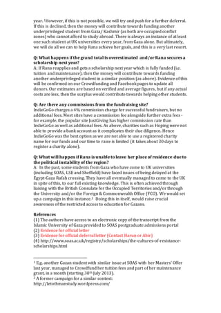 year. 1However, if this is not possible, we will try and push for a further deferral. 
If this is declined, then the money will contribute towards funding another 
underprivileged student from Gaza/ Kashmir (as both are occupied conflict 
zones) who cannot afford to study abroad. There is always an instance of at least 
one such student at UK universities every year, from Gaza alone. But ultimately, 
we will do all we can to help Rana achieve her goals, and this is a very last resort. 
Q: What happens if the grand total is overestimated and/or Rana secures a 
scholarship next year? 
A: If Rana reapplies and gets a scholarship next year which is fully funded (i.e. 
tuition and maintenance), then the money will contribute towards funding 
another underprivileged student in a similar position (as above). Evidence of this 
will be confirmed on our Crowdfunding and Facebook pages to update all 
donors. Our estimates are based on verified and average figures, but if any actual 
costs are less, then the surplus would contribute towards helping other students. 
Q: Are there any commissions from the fundraising site? 
IndieGoGo charges a 4% commission charge for successful fundraisers, but no 
additional fees. Most sites have a commission fee alongside further extra fees - 
for example, the popular site JustGiving has higher commission rate than 
IndieGoGo as well as additional fees. As above, charities such as Hoping were not 
able to provide a bank account as it complicates their due diligence. Hence 
IndieGoGo was the best option as we are not able to use a registered charity 
name for our funds and our time to raise is limited (it takes about 30 days to 
register a charity alone). 
Q: What will happen if Rana is unable to leave her place of residence due to 
the political instability of the region? 
A: In the past, some students from Gaza who have come to UK universities 
(including SOAS, LSE and Sheffield) have faced issues of being delayed at the 
Egypt-Gaza Rafah crossing. They have all eventually managed to come to the UK 
in spite of this, to our full existing knowledge. This is often achieved through 
liaising with the British Consulate for the Occupied Territories and/or through 
the University and/or the Foreign & Commonwealth Office (FCO). We would set 
up a campaign in this instance.2 Doing this in itself, would raise crucial 
awareness of the restricted access to education for Gazans. 
References 
(1) The authors have access to an electronic copy of the transcript from the 
Islamic University of Gaza provided to SOAS postgraduate admissions portal 
(2) Evidence for official letter 
(3) Evidence for official deferral letter (Contact Harun or Abir) 
(4) http://www.soas.ac.uk/registry/scholarships/the-cultures-of-resistance-scholarships. 
html 
1 E.g. another Gazan student with similar issue at SOAS with her Masters’ Offer 
last year, managed to Crowdfund her tuition fees and part of her maintenance 
grant, in a month (starting 30th July 2013). 
2 A former campaign for a similar context: 
http://letothmanstudy.wordpress.com/ 
 