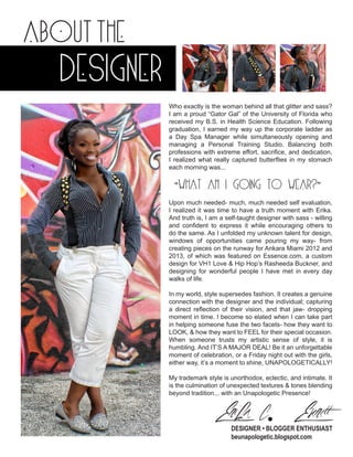 about the

designer
Who exactly is the woman behind all that glitter and sass?
I am a proud “Gator Gal” of the University of Florida who
received my B.S. in Health Science Education. Following
graduation, I earned my way up the corporate ladder as
a Day Spa Manager while simultaneously opening and
managing a Personal Training Studio. Balancing both
professions with extreme effort, sacrifice, and dedication,
I realized what really captured butterflies in my stomach
each morning was...

“WHAT AM I GOING TO WEAR?”
Upon much needed- much, much needed self evaluation,
I realized it was time to have a truth moment with Erika.
And truth is, I am a self-taught designer with sass - willing
and confident to express it while encouraging others to
do the same. As I unfolded my unknown talent for design,
windows of opportunities came pouring my way- from
creating pieces on the runway for Ankara Miami 2012 and
2013, of which was featured on Essence.com, a custom
design for VH1 Love & Hip Hop’s Rasheeda Buckner, and
designing for wonderful people I have met in every day
walks of life.
In my world, style supersedes fashion. It creates a genuine
connection with the designer and the individual; capturing
a direct reflection of their vision, and that jaw- dropping
moment in time. I become so elated when I can take part
in helping someone fuse the two facets- how they want to
LOOK, & how they want to FEEL for their special occasion.
When someone trusts my artistic sense of style, it is
humbling. And IT’S A MAJOR DEAL! Be it an unforgettable
moment of celebration, or a Friday night out with the girls,
either way, it’s a moment to shine, UNAPOLOGETICALLY!
My trademark style is unorthodox, eclectic, and intimate. It
is the culmination of unexpected textures & tones blending
beyond tradition... with an Unapologetic Presence!

Erika C. Everett

DESIGNER • BLOGGER ENTHUSIAST
beunapologetic.blogspot.com

 