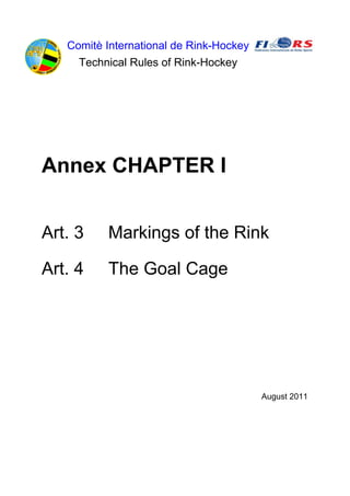 Comitè International de Rink-Hockey
     Technical Rules of Rink-Hockey




Annex CHAPTER I


Art. 3    Markings of the Rink

Art. 4    The Goal Cage




                                         August 2011
 