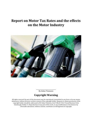 Report on Motor Tax Rates and the effects
         on the Motor Industry




                                     ______________________
                                        By Aidan Timmons

                                  Copyright Warning
All rights reserved. No part of this document may be reproduced, transmitted in any form or by any means
whatsoever without the prior written consent of the copyright holder. Requests to obtain permission of the
 copyright holder should be addressed to Mr Aidan Timmons, Unit 9 Block 5 Port Tunnel Business Park,
    Clonshaugh, Dublin 17. Reproduction of any part of this work, or any modifications of its features by
              colourable alterations, without consent, constitutes an infringement of copyright.
 