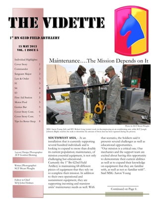 PAGE 4
SOUTHWEST ASIA, - At an
installation that is currently supporting
several hundred individuals and is
looking to expand to more than double
its current population; maintenance, of
mission essential equipment, is not only
challenging but educational.
Currently the 1st
Bn 623rd Field
Artillery is maintaining 68 different
pieces of equipment that they rely on
to complete their mission. In addition
to their own operational and
sustainment equipment, they are
supporting incoming and transient
units’ maintenance needs as well. With
that scenario, the Soldiers said it
presents several challenges as well as
educational opportunities.
“Our mission is a critical one. Our
mechanics and the support team are
excited about having this opportunity
to demonstrate their current abilities
as well as to expand their knowledge
on equipment that they are familiar
with, as well as not so familiar with”.
Said MSG Aaron Young
TTHHEE VVIIDDEETTTTEE
1st
Bn 623d Field artillery
Individual Highlights:
Cover Story 1
Commander 2
Sergeant Major 2
Law & Order 3
S1 3
S4 4
S3 4
First Aid Station 5
Motor Pool 5
Genius Bar 5
Cover Story Cont. 6
Cover Story Cont. 7
Tips for Better Sleep 8

15 MAY 2013
Vol. 1 Issue 5
Maintenance….The Mission Depends on It
MSG Aaron Young (left) and SFC Robert Long (center) work on decompressing an air conditioning unit, while SGT Joseph
Johnson (Right) watches the scale to determine the amount of freon that has been captured during the process.
PhotosLayout/Design/Photographer
2LT Gordon Deming
Writer/Photographer
SGT Bryan Ploughe
Editor in Chief
MAJ John Holmes
Photo by SGT Bryan Ploughe
Continued on Page 6
 