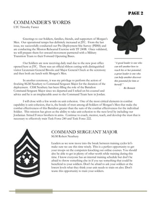 Page 2
COMMANDER’S WORDS
LTC Timothy Fanter
“A good leader is one who
can tell another how to
reach his or her potential;
a great leader is one who
can help another discover
this potential for him or
herself.”
- Bo Bennett
COMMAND SERGEANT MAJOR
SGM Robert Neathery
Greetings to our Soldiers, families, friends, and supporters of Morgan’s
Men. Our operational tempo has definitely increased at JTC. From the last
issue, we successfully conducted our Pre Deployment Site Survey (PDSS) and
are conducting the Mission Rehearsal Exercise with TF 240B. Once validated,
we will prepare them for onward movement partnered with a Military
Transition Team to their Forward Operating Bases.
Our Soldiers are now receiving daily mail due to the new post office
opened here at JTC. There was an official ribbon cutting with distinguished
visitor Lieutenant General Brooks and Major General Cheek at the ceremony
and then both ate lunch with Morgan’s Men.
In another ceremony, it was my privilege to perform the action of
frocking SGM Neathery to Command Sergeant Major for the duration of the
deployment. CSM Neathery has been filling the role of the Battalion
Command Sergeant Major since we departed and I relied on his counsel and
advice and he is an irreplaceable asset to the Command Team here in Jordan.
I will close with a few words on unit cohesion. One of the most critical elements in combat
capability is unit cohesion, that is, the bonds of trust among all Soldiers of Morgan’s Men that make the
combat effectiveness of this Battalion greater than the sum of the combat effectiveness for the individual
Soldier. This mission has given us the ability to take unit cohesion to the next level by including our
Jordanian Armed Forces brothers in arms. Continue to coach, mentor, teach, and develop the trust that is
necessary to effectively train Task Force 240 and Task Force 222.
Leaders as we now move into the break between training cycles let's
make sure we use this time wisely. This is a perfect opportunity to get
your troops on the computers knocking out online courses. You should
also be able to get in plenty of other worth while training during this
time. I know everyone has an internal training schedule but don't be
afraid to throw something else in if you see something that could be
beneficial to your soldiers. Don't be afraid to ask your soldiers at the
lowest levels what they think your unit needs to train on also. Don't
waste this opportunity to train your soldiers.
 