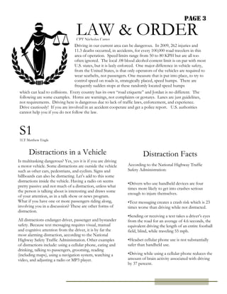 Page 3
LAW & ORDER
Driving in our current area can be dangerous. In 2009, 262 injuries and
11.3 deaths occurred, in accidents, for every 100,000 road travelers in this
area of operation. Speed limits range from 50 to 80 KPH but are all too
often ignored. The local .08 blood alcohol content limit is on par with most
U.S. states, but it is laxly enforced. One major difference in vehicle safety,
from the United States, is that only operators of the vehicles are required to
wear seatbelts, not passengers. One measure that is put into place, to try to
control speed on roads is, strategically placed, speed humps. There are
frequently sudden stops at these randomly located speed humps
S1
1LT Matthew Engle
Distractions in a Vehicle
Is multitasking dangerous? Yes, yes it is if you are driving
a motor vehicle. Some distractions are outside the vehicle
such as other cars, pedestrians, and cyclists. Signs and
billboards can also be distracting. Let’s add to this some
distractions inside the vehicle. Having a radio on seems
pretty passive and not much of a distraction, unless what
the person is talking about is interesting and draws some
of your attention, as in a talk show or news program.
What if you have one or more passengers riding along,
involving you in a discussion? These are other forms of
distraction.
All distractions endanger driver, passenger and bystander
safety. Because text messaging requires visual, manual
and cognitive attention from the driver, it is by far the
most alarming distraction, according to the National
Highway Safety Traffic Administration. Other examples
of distractions include: using a cellular phone, eating and
drinking, talking to passengers, grooming, reading
(including maps), using a navigation system, watching a
video, and adjusting a radio or MP3 player.
which can lead to collisions. Every country has its own “road etiquette” and Jordan is no different. The
following are some examples. Horns are warnings, not complaints or gestures. Lanes are just guidelines,
not requirements. Driving here is dangerous due to lack of traffic laws, enforcement, and experience.
Drive cautiously! If you are involved in an accident cooperate and get a police report. U.S. authorities
cannot help you if you do not follow the law.
CPT Nicholas Carter
Distraction Facts
According to the National Highway Traffic
Safety Administration:
•Drivers who use handheld devices are four
times more likely to get into crashes serious
enough to injure themselves.
•Text messaging creates a crash risk which is 23
times worse than driving while not distracted.
•Sending or receiving a text takes a driver’s eyes
from the road for an average of 4.6 seconds, the
equivalent driving the length of an entire football
field, blind, while traveling 55 mph.
•Headset cellular phone use is not substantially
safer than handheld use.
•Driving while using a cellular phone reduces the
amount of brain activity associated with driving
by 37 percent.
 