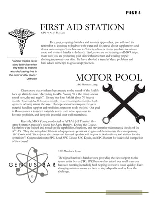 Page 5
“Combat medics never
stand taller than when
they kneel to treat the
wounded saving lives in
the midst of utter chaos.”
-Unknown
FIRST AID STATION
MOTOR POOL
S6
Hey guys, as spring dwindles and summer approaches, you will need to
remember to continue to hydrate with water and be careful about supplements and
drinks containing caffeine because caffeine is a diuretic (make you have to urinate
more and makes it harder to hydrate). And, as we are out training and MWR trips,
make sure you are protecting your skin with sunscreen and wearing proper
clothing to protect your skin. We have also had a trend of sleep problems and
have added some tips to good sleep practices.
CPT “Doc” Hayden
Chances are that you have become use to the sound of the forklift
back up alarm by now. According to MSG Young “it is the most famous
sound here, day and night”. We use our lone forklift about 70 hours a
month. So, roughly, 35 hours a month you are hearing that familiar back
up alarm echoing across the base. Our operations here require frequent
material handling support and proficient operators to do the job. Our goal
in Maintenance is to move materials safely, train other operators to
become proficient, and keep this essential asset well maintained.
Recently, MSG Young conducted an ATLAS (All Terrain Lifter
Army System) Operator’s course for Alpha Battery. During the Course,
SSG Robert Long
The Signal Section is hard at work providing the best support to the
tenant units here at JTC. SPC Burrows has joined our small team and
has been working incredibly hard helping us resolve issues quickly. Ever-
changing missions mean we have to stay adaptable and we love the
challenge.
1LT Matthew Speer
Operators were trained and tested on the capabilities, functions, and preventative maintenance checks of the
ATLAS. They also completed 8 hours of equipment operations to gain and demonstrate their competency.
SFC Davis said “We enjoyed the course and learned tips that will help us in both military and civilian forklift
operations”. Congratulations to SPC Reed, SPC Clouse, SFC Davis, and SPC Burnett for successful completion
of the course!
 