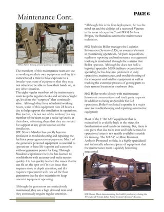 Page 6
The members of this maintenance team are use
to working on their own equipment and say it is
somewhat of a treat to have exposure to a
broader spectrum of equipment that they may
not otherwise be able to have their hands on, in
any other situation.
The eight regular members of the maintenance
team keep the regular checks and services caught
up, let alone the “surprises” that continually
arise. Although they have scheduled working
hours, some of this equipment runs 24 hours a
day to help support the installation in operations.
Due to that, it is not out of the ordinary for any
member of the team to get a wake-up knock at
their door, informing them that they are needed
for support at any given location on the
installation.
SPC Shawn Masden has quickly become
proficient in troubleshooting and repairing the
facilities power generation equipment. Much of
the generator powered equipment is essential to
operations or base life support and cannot be
without generator power for long. Through
Masden’s experiences here, he has learned to
troubleshoot with accuracy and make repairs
quickly. He has quickly learned the issues that he
can fix on the spot or if it is an issue that
requires more in depth attention, and if it
requires replacement with one of the float
generators that he also maintains to keep
essential equipment operating.
Although the generators are meticulously
maintained, they are a high demand item and
they continually require regular attention.
“Although this is his first deployment, he has the
mind set and the abilities of a seasoned Veteran
in his areas of expertise,” said WO1 Melissa
Propes, the Battalion automotive maintenance
technician.
SSG Nicholas Boller manages the Logistics
Information Systems (LIS), an essential element
in maintaining operations. All parts requisitions,
readiness reporting and maintenance management
tracking is conducted through the systems that
Boller operates. Although he does not hold a
logistical specialist MOS (military occupational
specialty), he has become proficient in daily
operations, maintenance, and troubleshooting of
the computer and satellite equipment as well as
tracking the extensive process of getting parts to
their remote location in southwest Asia.
SSG Boller works closely with maintenance
liaisons to communicate and track parts requests.
In addition to being responsible for LIS
operations, Boller’s technical expertise is a major
asset to troubleshooting and repairing automotive
equipment
Most of the 1st
Bn 623d
equipment that is
maintained is available back in the states for
familiarization and hands on training. But, there is
one piece that due to its cost and high demand in
operational areas is not readily available stateside
for training. The MRAP, or Mine Resistant
Ambush Protected vehicle, is a highly specialized
and technically advanced piece of equipment that
the maintenance team is quickly becoming
acquainted.
MSG Aaron Young ground guiding an operator in training
SFC Shawn Davis demonstrating his forklift proficiency during the
ATLAS (All Terrain Lifter Army System) Operator’s Course.
Maintenance Cont.
 
