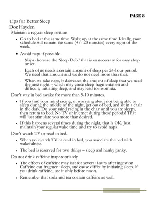 Page 8
Tips for Better Sleep
Doc Hayden
Maintain a regular sleep routine
 Go to bed at the same time. Wake up at the same time. Ideally, your
schedule will remain the same (+/- 20 minutes) every night of the
week.
 Avoid naps if possible
- Naps decrease the ‘Sleep Debt’ that is so necessary for easy sleep
onset.
- Each of us needs a certain amount of sleep per 24-hour period.
We need that amount and we do not need more than that.
- When we take naps, it decreases the amount of sleep that we need
the next night – which may cause sleep fragmentation and
difficulty initiating sleep, and may lead to insomnia.
Don’t stay in bed awake for more than 5-10 minutes.
 If you find your mind racing, or worrying about not being able to
sleep during the middle of the night, get out of bed, and sit in a chair
in the dark. Do your mind racing in the chair until you are sleepy,
then return to bed. No TV or internet during these periods! That
will just stimulate you more than desired.
 If this happens several times during the night, that is OK. Just
maintain your regular wake time, and try to avoid naps.
Don’t watch TV or read in bed.
 When you watch TV or read in bed, you associate the bed with
wakefulness.
 The bed is reserved for two things – sleep and hanky panky.
Do not drink caffeine inappropriately
 The effects of caffeine may last for several hours after ingestion.
Caffeine can fragment sleep, and cause difficulty initiating sleep. If
you drink caffeine, use it only before noon.
 Remember that soda and tea contain caffeine as well.
 
