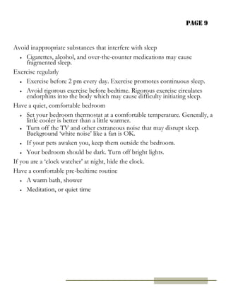 Page 9
Avoid inappropriate substances that interfere with sleep
 Cigarettes, alcohol, and over-the-counter medications may cause
fragmented sleep.
Exercise regularly
 Exercise before 2 pm every day. Exercise promotes continuous sleep.
 Avoid rigorous exercise before bedtime. Rigorous exercise circulates
endorphins into the body which may cause difficulty initiating sleep.
Have a quiet, comfortable bedroom
 Set your bedroom thermostat at a comfortable temperature. Generally, a
little cooler is better than a little warmer.
 Turn off the TV and other extraneous noise that may disrupt sleep.
Background ‘white noise’ like a fan is OK.
 If your pets awaken you, keep them outside the bedroom.
 Your bedroom should be dark. Turn off bright lights.
If you are a ‘clock watcher’ at night, hide the clock.
Have a comfortable pre-bedtime routine
 A warm bath, shower
 Meditation, or quiet time
 