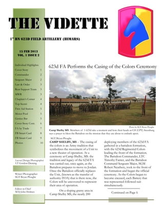 PAGE 4


THE VIDETTE
1st Bn 623d Field artillery (HIMARS)


        15 FEB 2013
       Vol. 1 Issue 2


    Individual Highlights:
                                  623d FA Performs the Casing of the Colors Ceremony
    Cover Story              1
    Commander                2
    Sergeant Major           2
    Law & Order              3
    Rear Support Team        3
    MWR                      3
    Chaplain’s Corner        4
    Top Secret               4
    First Aid Station        5
    Motor Pool               5
    Genius Bar               5
    Cover Story Cont.        6
                                                                                                     Photo by SGT Bryan Ploughe
    FA by Trade              7
                                  Camp Shelby MS. Members of 1-623d take a moment and bow their heads as CH (CPT) Steenburg
    FB Smart Card            8    says a prayer to bless the Battalion on the mission that they are about to embark upon.
    FB Smart Card            9     SGT Bryan Ploughe
    Photos                   10   CAMP SHELBY, MS -- The casing of              deploying members of the 623d FA
                                  the colors is an Army tradition that          gathered in a battalion formation,
                                  symbolizes the movement of a Unit to          with the 623d Regimental Colors
                                  a new theater of operation. At a              leading the front of the formation.
                                  ceremony at Camp Shelby, MS. the              The Battalion Commander, LTC
    Photos
     Layout/Design/Photographer   tradition and legacy of the 623d FA           Timothy Fanter, and the Battalion
     LT Gordon Deming             was carried out, once again, as the           Command Sergeant Major, SGM
                                  Battalion prepares to move to Jordan.         Robert Neathery, took to the front of
                                 Once the Battalion officially replaces        the formation and began the official
    Writer/Photographer           the Unit, (known as the transfer of           ceremony. As the Colors began to
    SGT Bryan Ploughe             authority-TOA) that is there now, the         become encased, each Battery that
                                  Colors will be uncovered to represent         was represented followed suit
                                  their area of operation.                      simultaneously.
    Editor in Chief
    MAJ John Holmes                     On a sloping grassy area in
                                                                                      Continued on Page 6
                                  Camp Shelby MS, the nearly 200
 